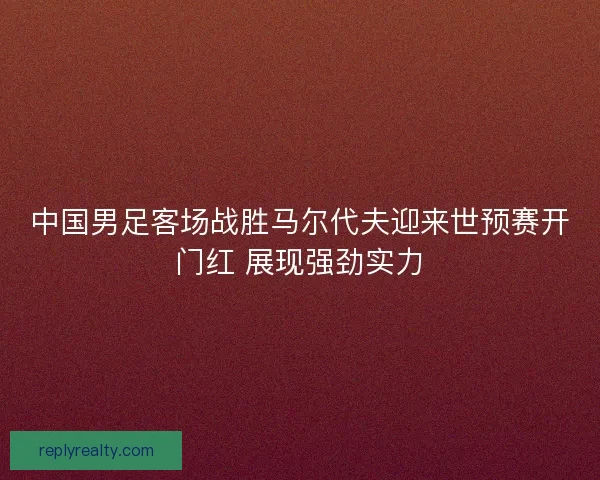 中国男足客场战胜马尔代夫迎来世预赛开门红 展现强劲实力